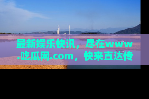 最新娱乐快讯，尽在www.吃瓜网.com，快来直达传送门收获惊喜吧！