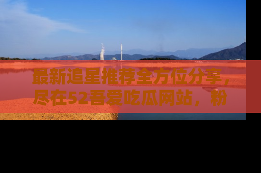 最新追星推荐全方位分享，尽在52吾爱吃瓜网站，粉丝必看